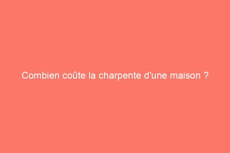 Combien coûte la charpente d'une maison ?