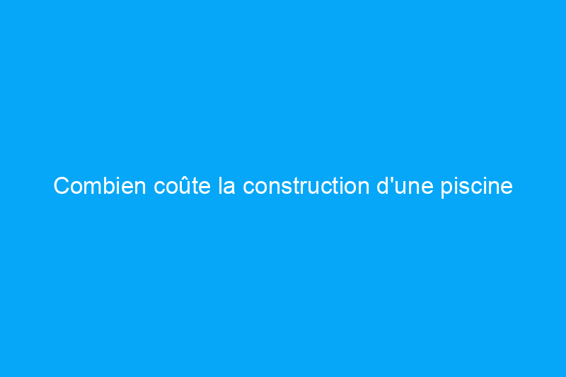 Combien coûte la construction d'une piscine ?