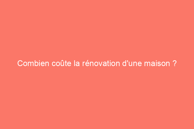 Combien coûte la rénovation d'une maison ? Explication des coûts de rénovation et de remodelage d'une maison