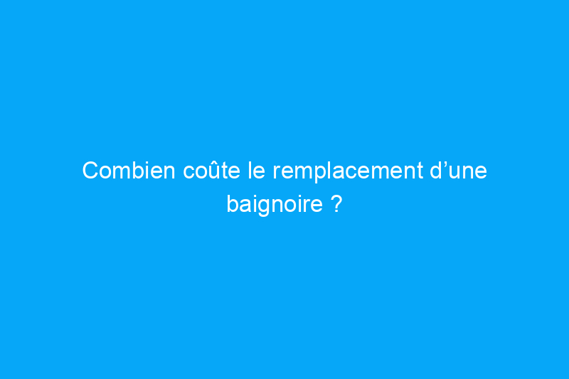 Combien coûte le remplacement d’une baignoire ?