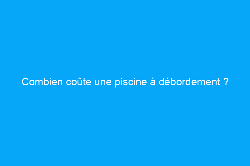 Combien coûte une piscine à débordement ?