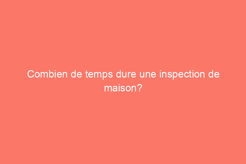 Combien de temps dure une inspection de maison?