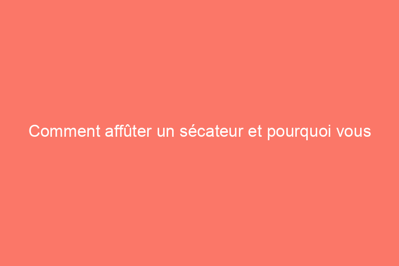 Comment affûter un sécateur et pourquoi vous devriez le faire