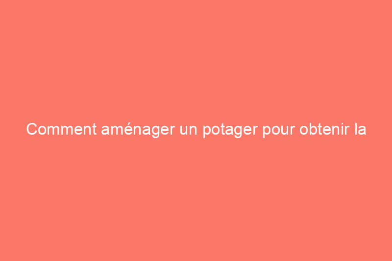 Comment aménager un potager pour obtenir la meilleure récolte possible