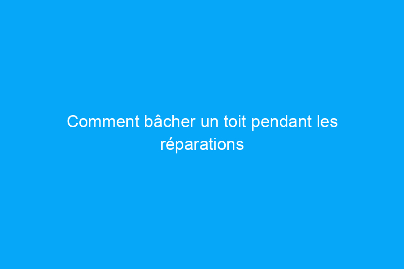 Comment bâcher un toit pendant les réparations