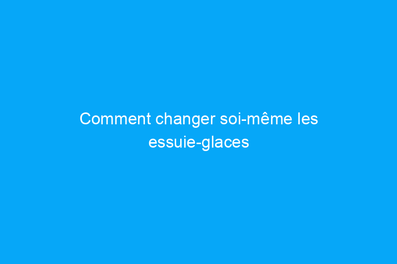 Comment changer soi-même les essuie-glaces