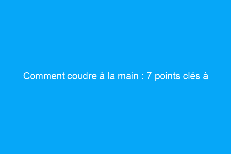 Comment coudre à la main : 7 points clés à connaître