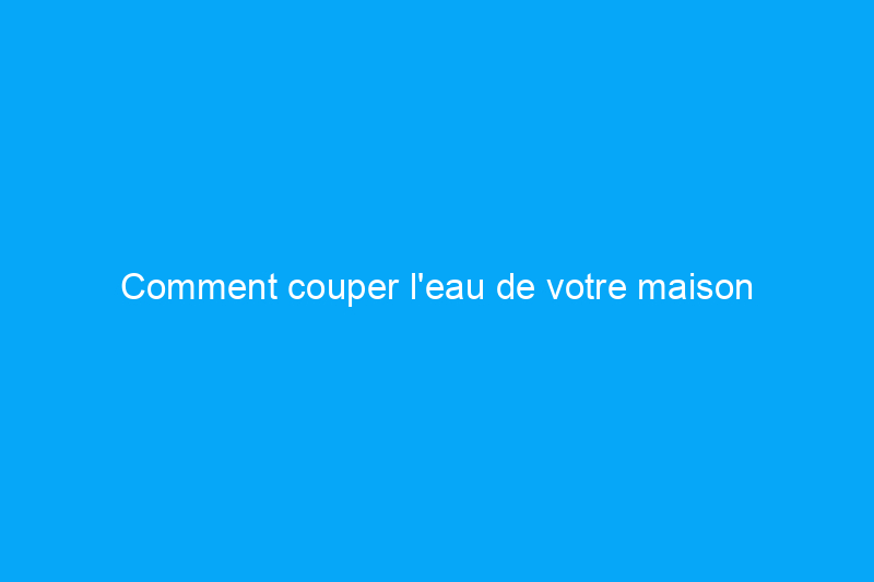 Comment couper l'eau de votre maison