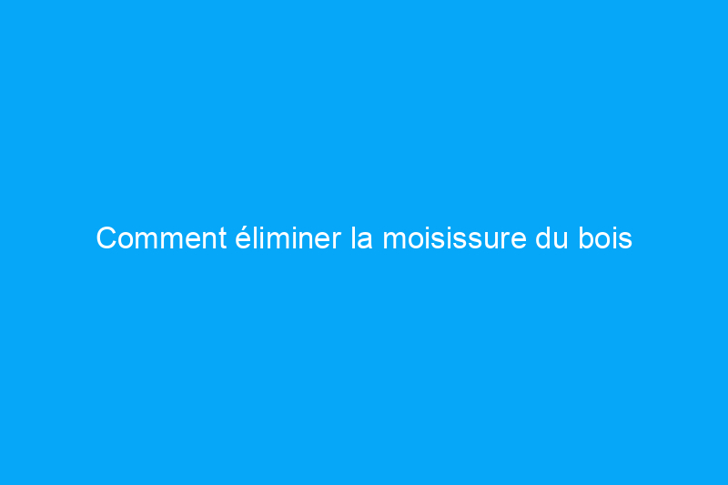 Comment éliminer la moisissure du bois