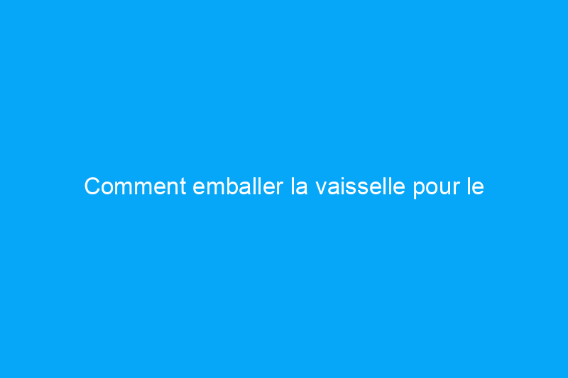 Comment emballer la vaisselle pour le déménagement afin d'éviter la casse