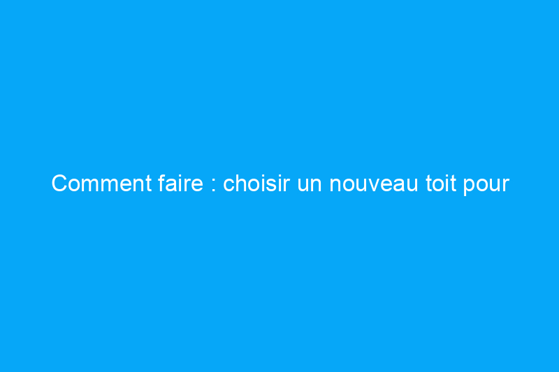 Comment faire : choisir un nouveau toit pour votre maison