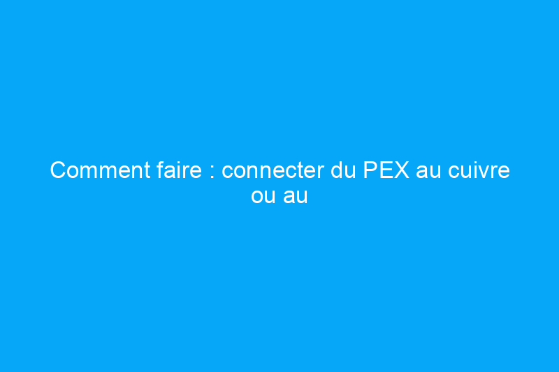 Comment faire : connecter du PEX au cuivre ou au PVC