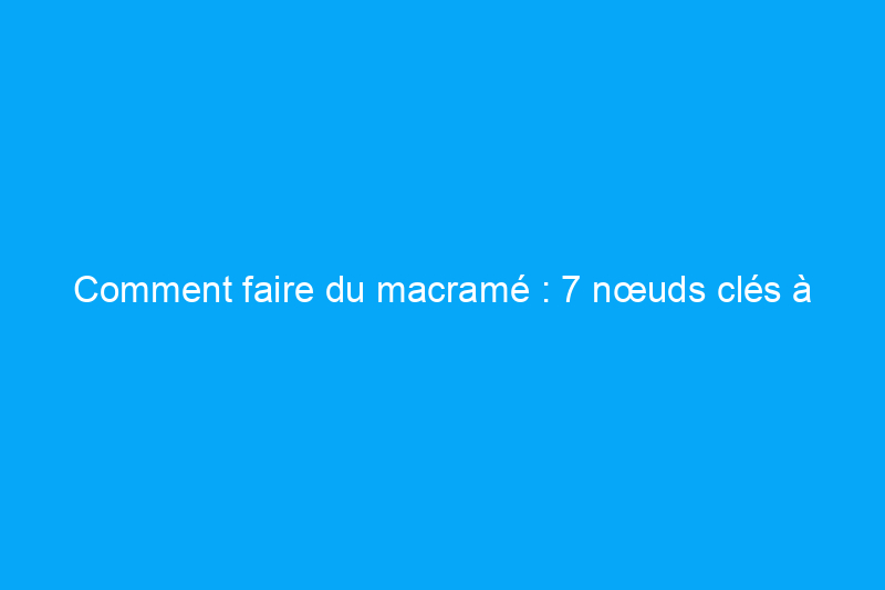 Comment faire du macramé : 7 nœuds clés à connaître