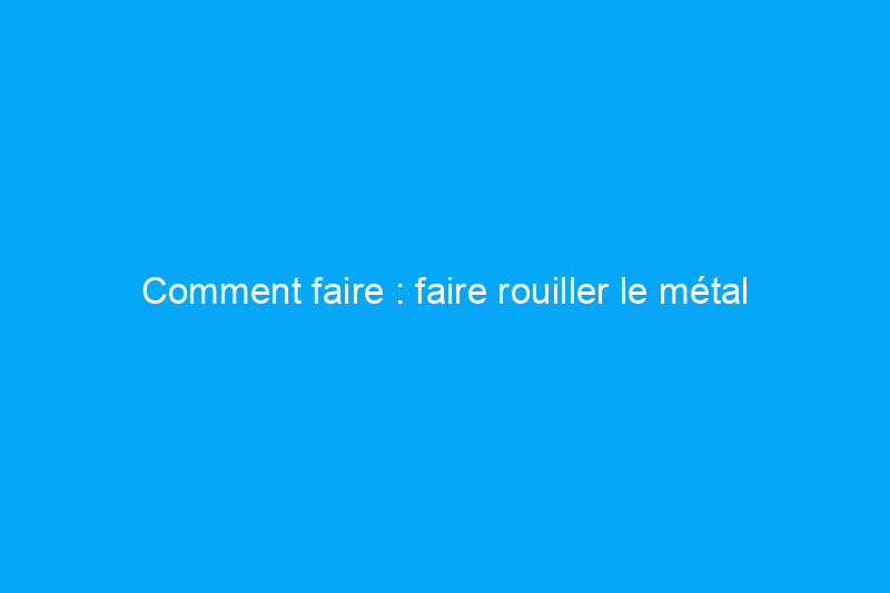 Comment faire : faire rouiller le métal