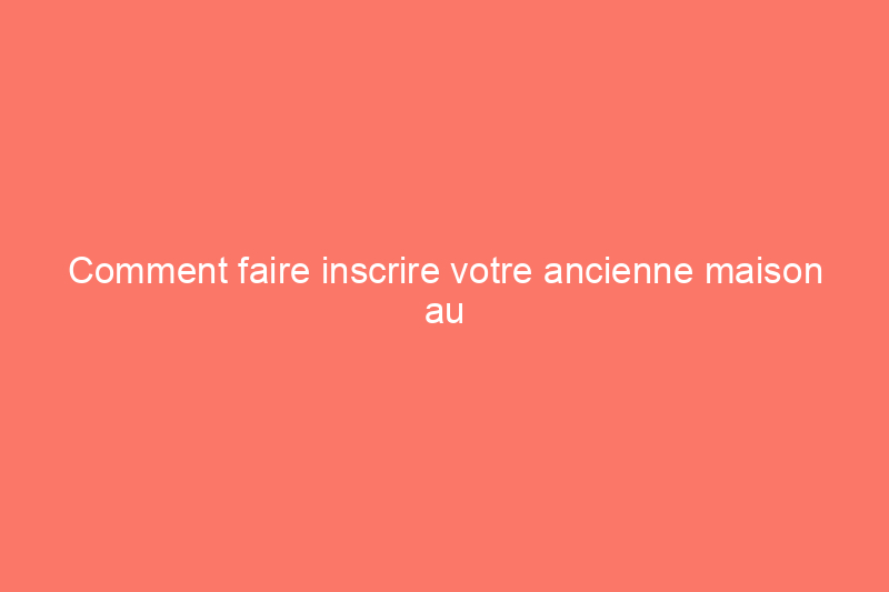 Comment faire inscrire votre ancienne maison au Registre national des lieux historiques