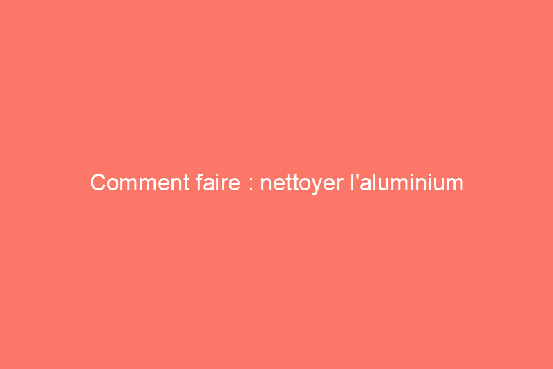 Comment faire : nettoyer l'aluminium