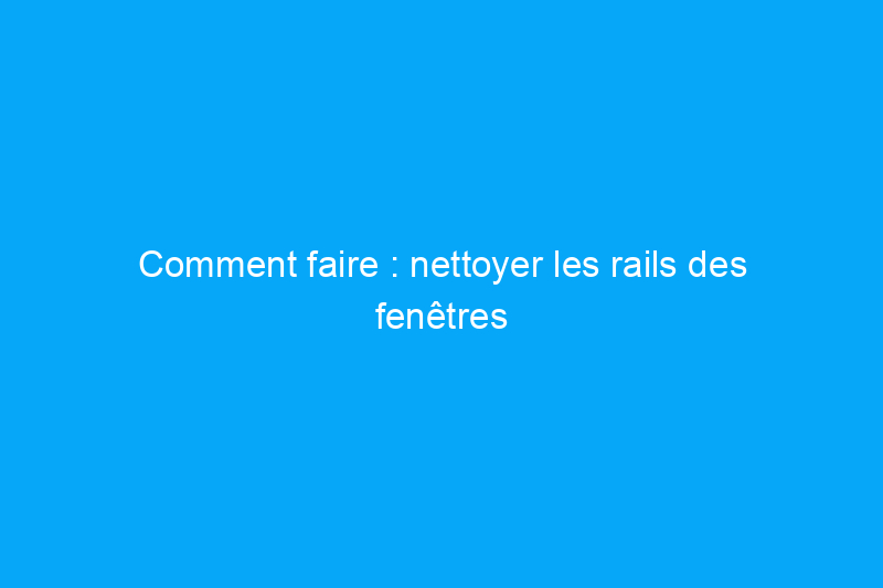 Comment faire : nettoyer les rails des fenêtres