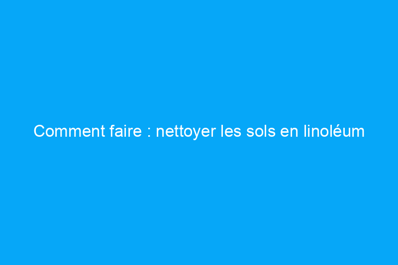 Comment faire : nettoyer les sols en linoléum