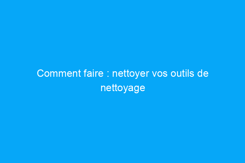 Comment faire : nettoyer vos outils de nettoyage