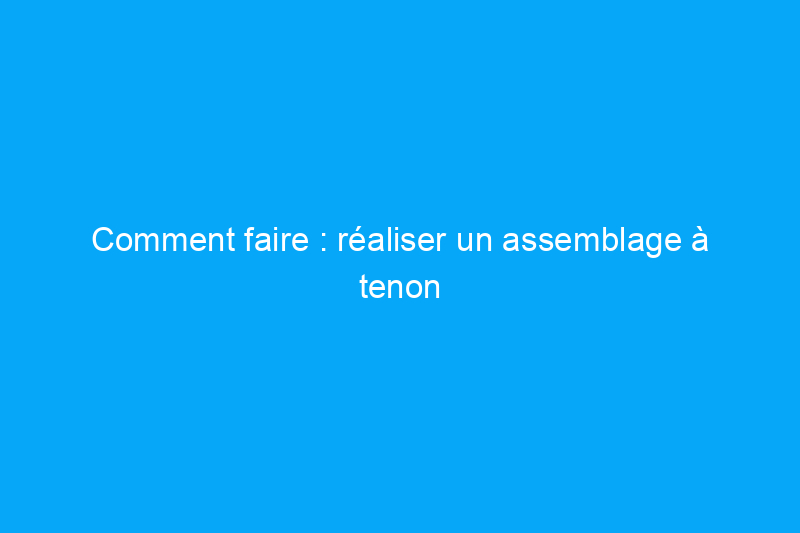 Comment faire : réaliser un assemblage à tenon et mortaise