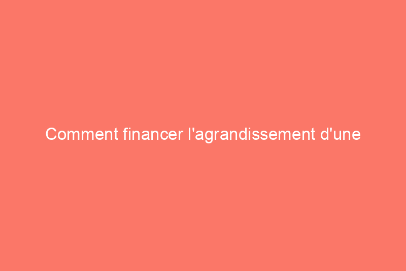 Comment financer l'agrandissement d'une maison : 11 étapes pour débloquer les fonds nécessaires à l'agrandissement de votre espace