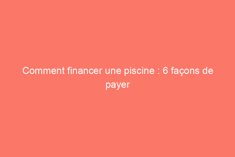 Comment financer une piscine : 6 façons de payer cette rénovation résidentielle populaire