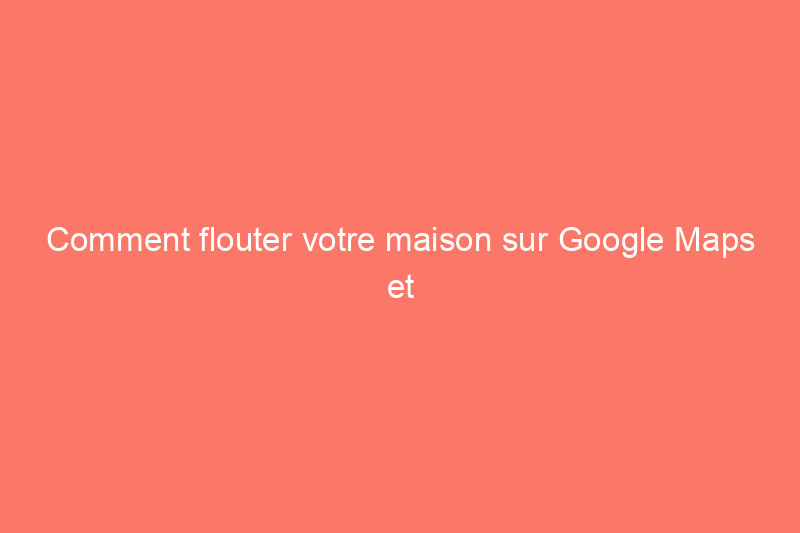 Comment flouter votre maison sur Google Maps et pourquoi vous devriez le faire dès que possible