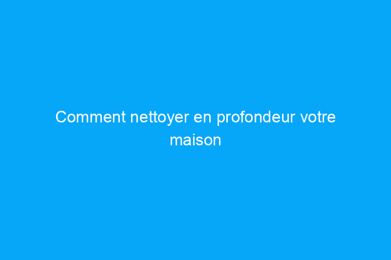 Comment nettoyer en profondeur votre maison pièce par pièce