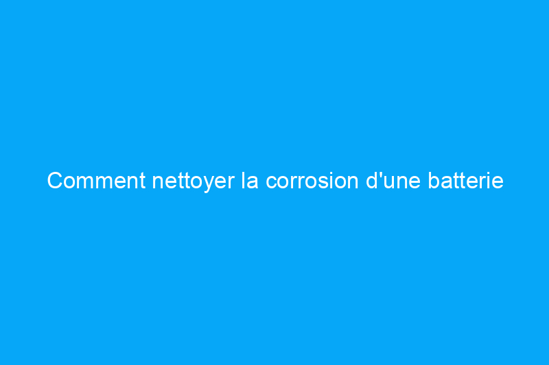 Comment nettoyer la corrosion d'une batterie en 4 étapes