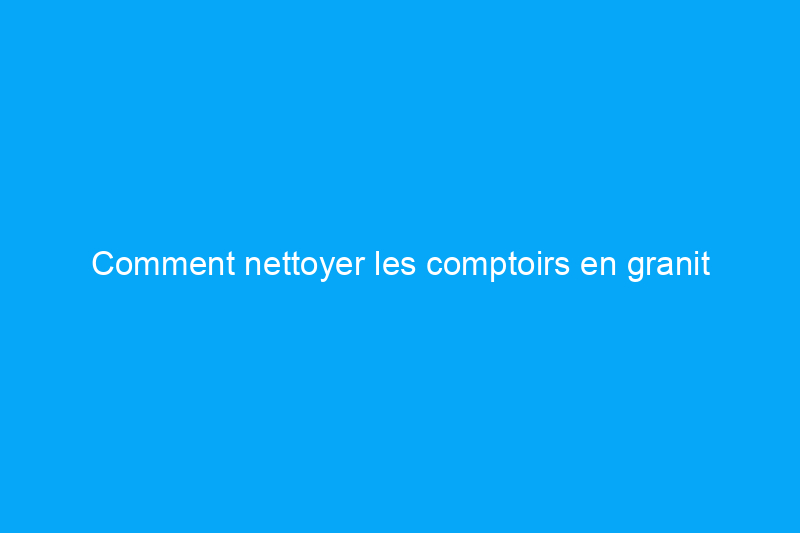 Comment nettoyer les comptoirs en granit