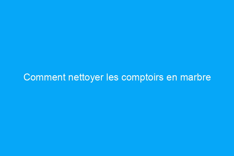 Comment nettoyer les comptoirs en marbre