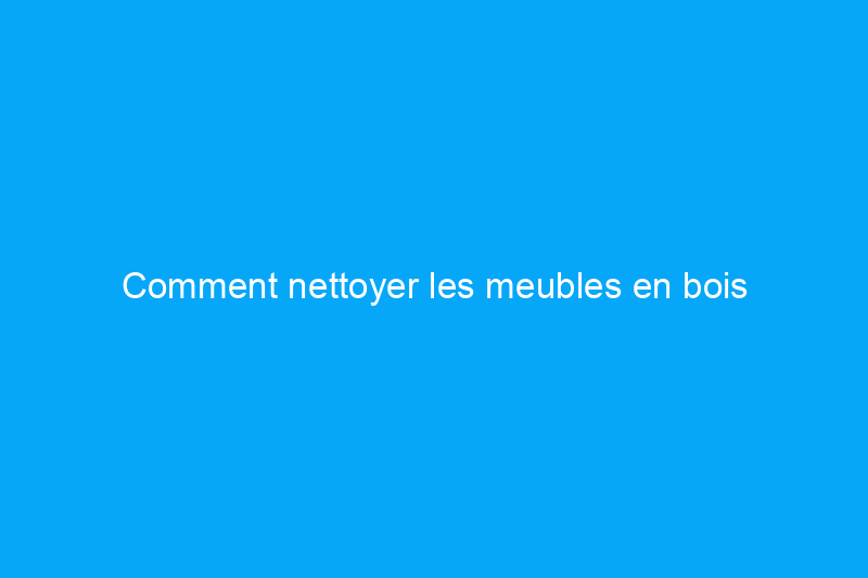 Comment nettoyer les meubles en bois