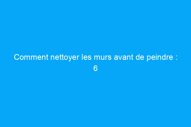 Comment nettoyer les murs avant de peindre : 6 étapes simples à ne jamais ignorer