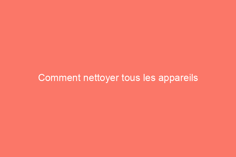 Comment nettoyer tous les appareils électroménagers de votre maison