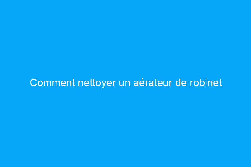 Comment nettoyer un aérateur de robinet