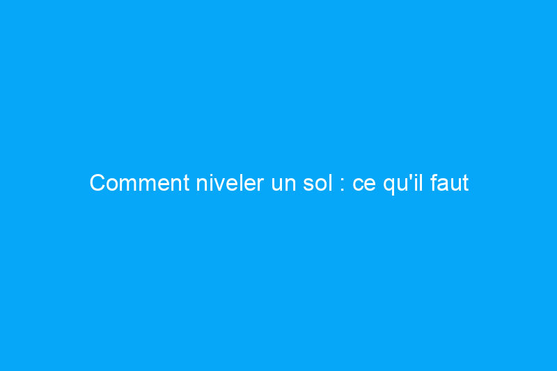 Comment niveler un sol : ce qu'il faut savoir avant de le faire soi-même