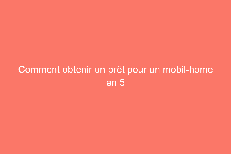 Comment obtenir un prêt pour un mobil-home en 5 étapes faciles