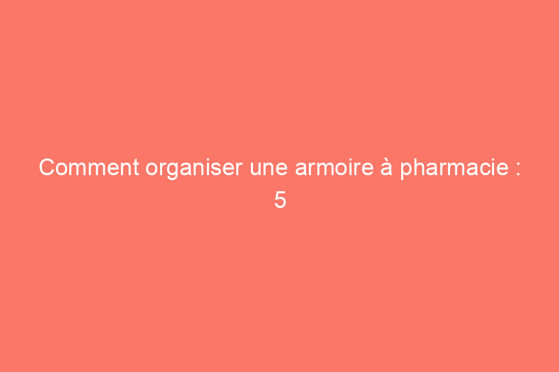 Comment organiser une armoire à pharmacie : 5 étapes pour un rangement réussi