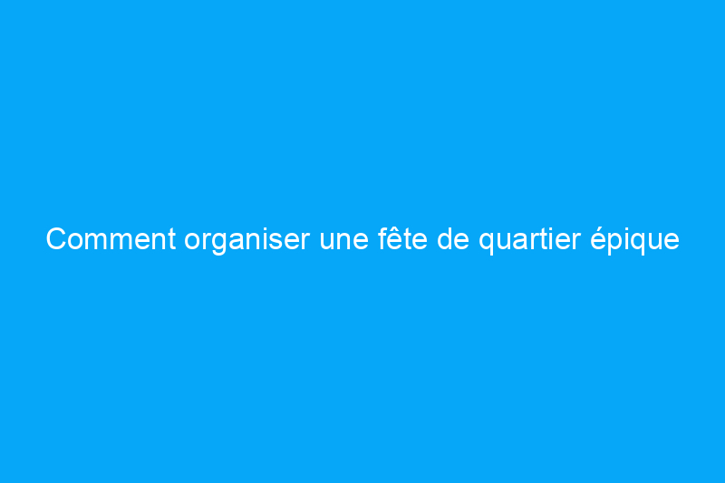 Comment organiser une fête de quartier épique qui fera danser tout le monde dans la rue