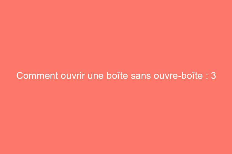 Comment ouvrir une boîte sans ouvre-boîte : 3 méthodes éprouvées