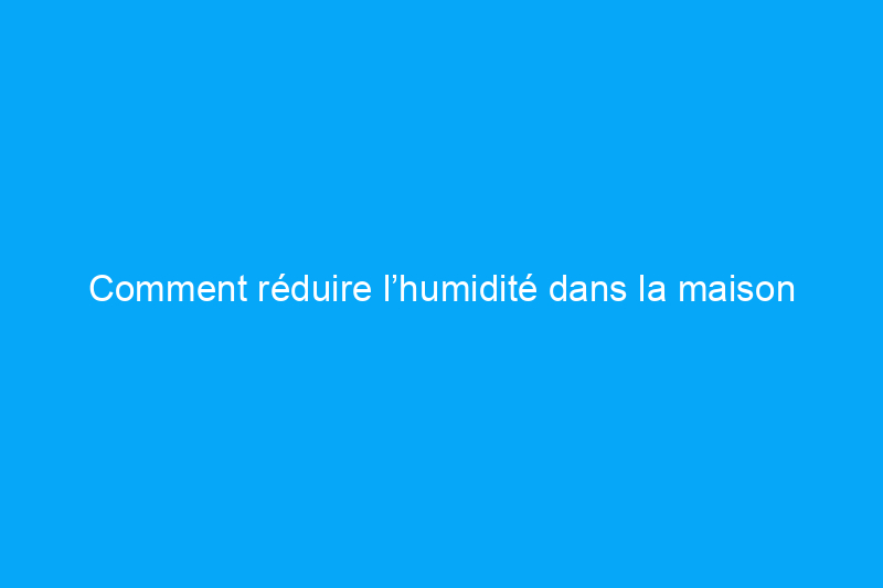 Comment réduire l’humidité dans la maison