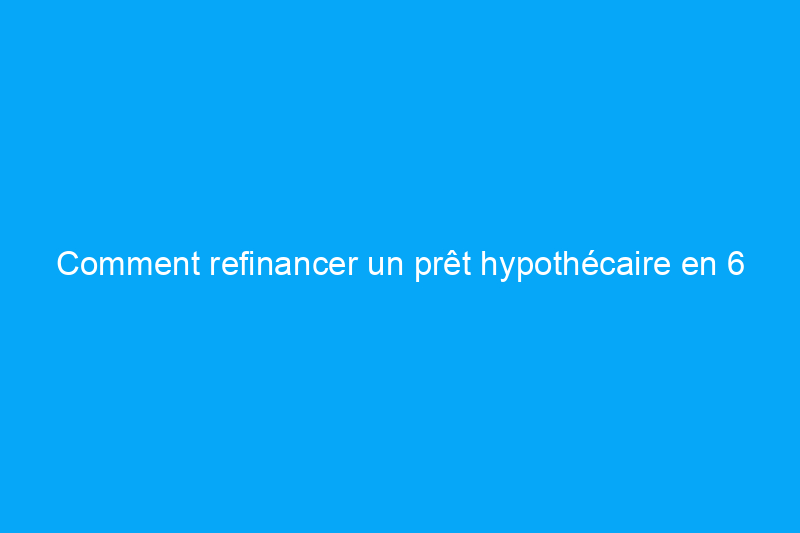 Comment refinancer un prêt hypothécaire en 6 étapes simples