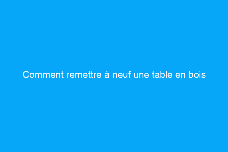 Comment remettre à neuf une table en bois