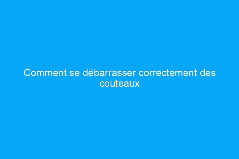 Comment se débarrasser correctement des couteaux : 3 solutions sûres