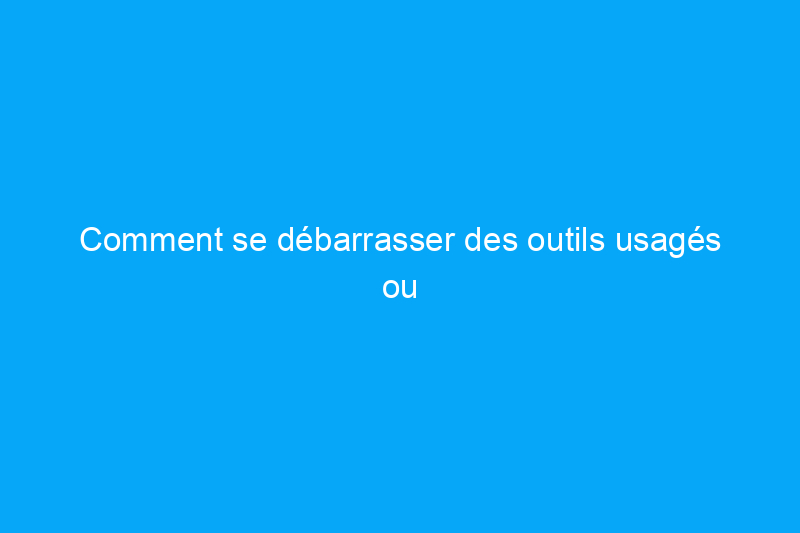 Comment se débarrasser des outils usagés ou cassés