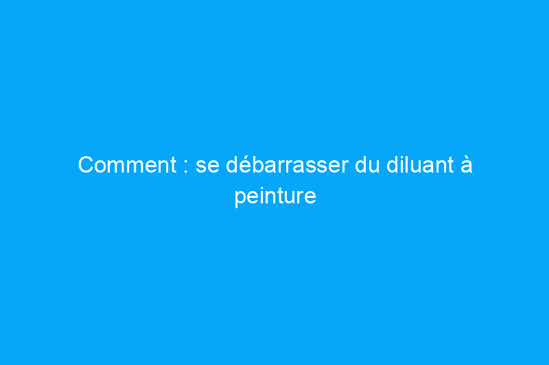 Comment : se débarrasser du diluant à peinture