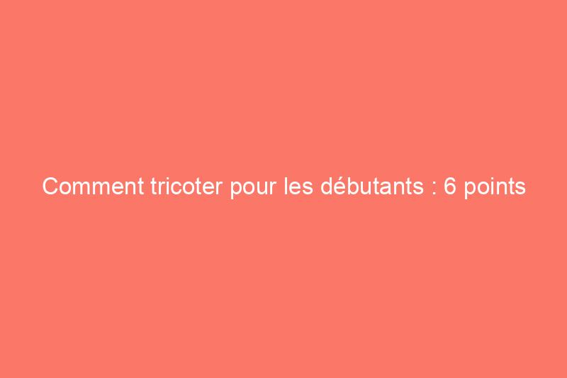 Comment tricoter pour les débutants : 6 points clés à connaître