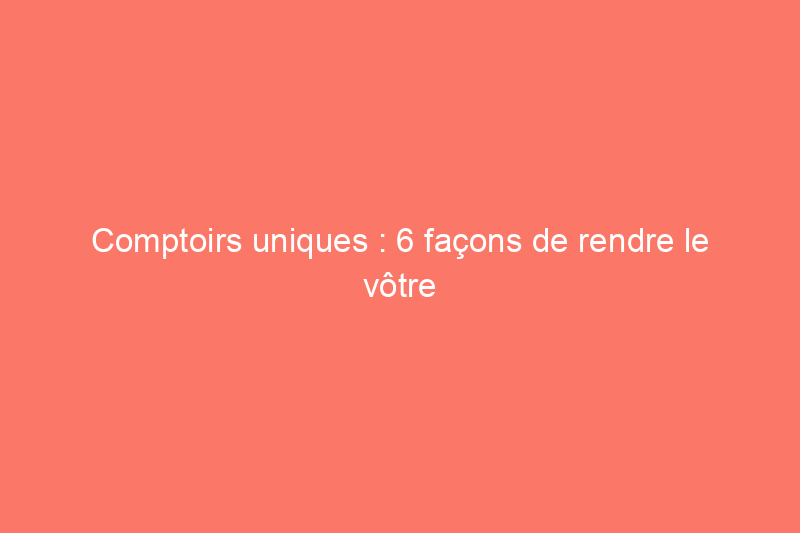 Comptoirs uniques : 6 façons de rendre le vôtre unique