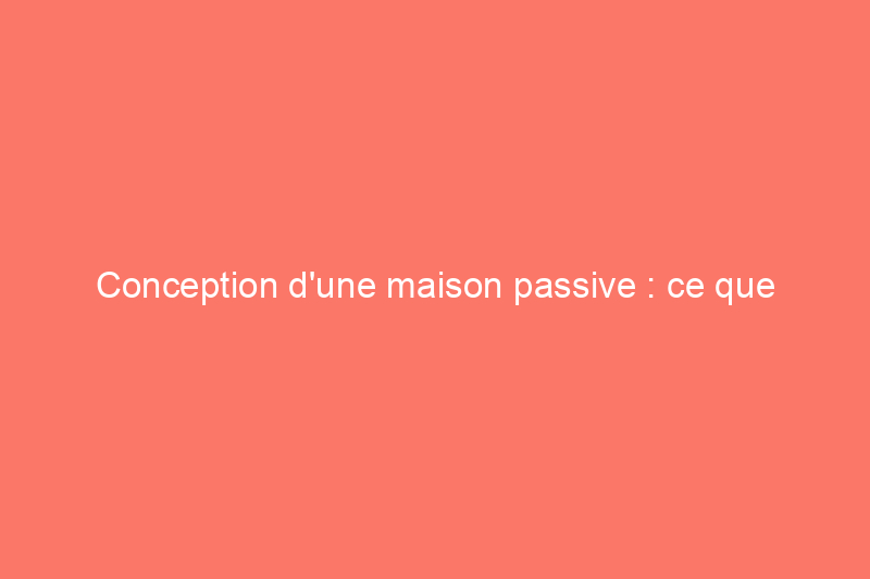 Conception d'une maison passive : ce que tous les propriétaires soucieux de l'énergie devraient savoir