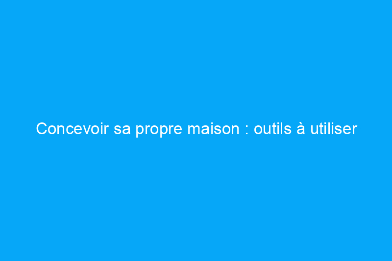 Concevoir sa propre maison : outils à utiliser et comment commencer